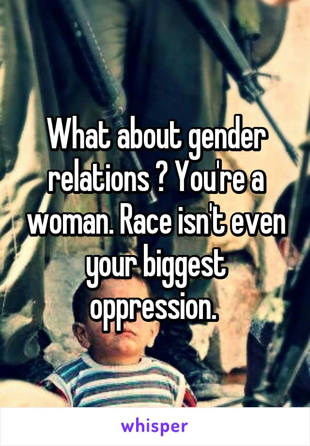 What about gender relations ? You're a woman. Race isn't even your biggest oppression. 