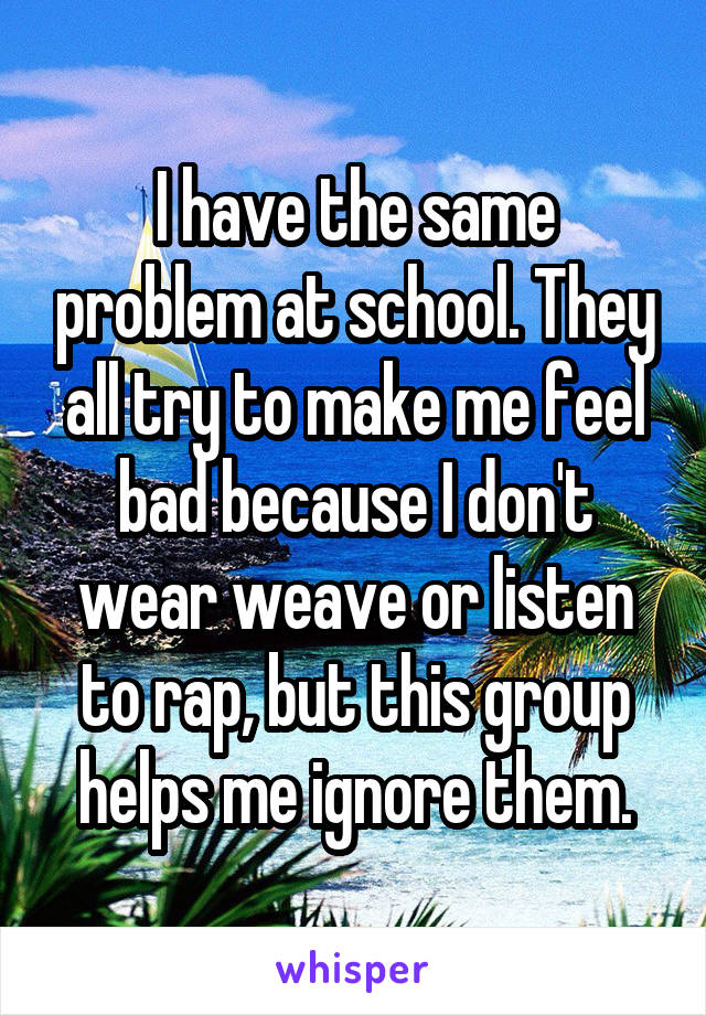 I have the same problem at school. They all try to make me feel bad because I don't wear weave or listen to rap, but this group helps me ignore them.