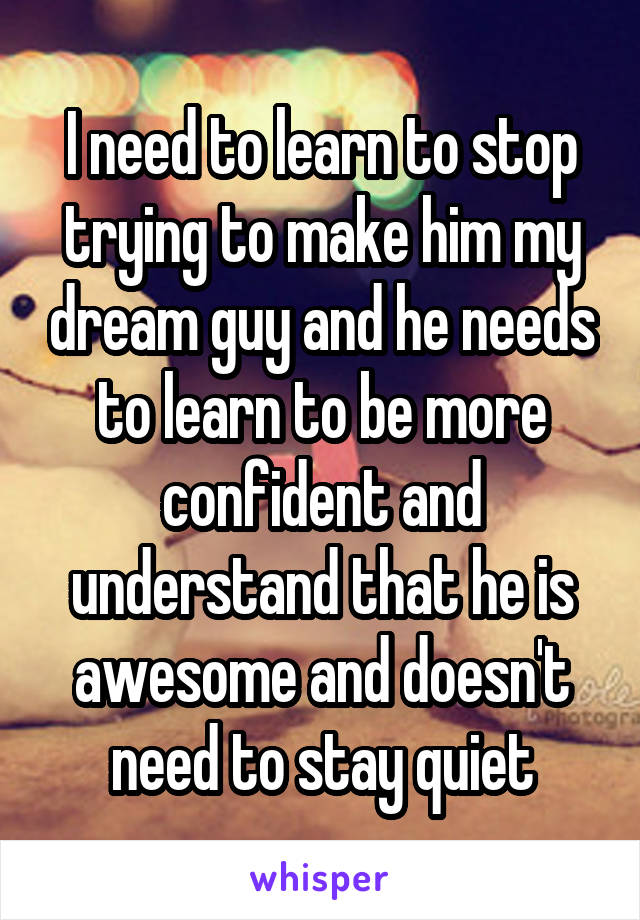 I need to learn to stop trying to make him my dream guy and he needs to learn to be more confident and understand that he is awesome and doesn't need to stay quiet
