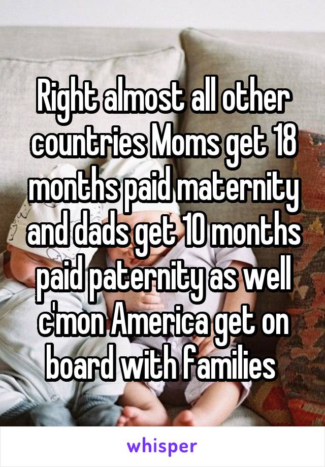 Right almost all other countries Moms get 18 months paid maternity and dads get 10 months paid paternity as well c'mon America get on board with families 