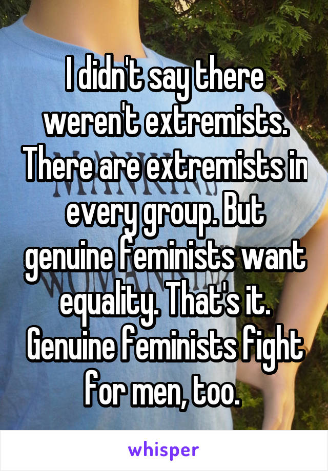 I didn't say there weren't extremists. There are extremists in every group. But genuine feminists want equality. That's it. Genuine feminists fight for men, too. 