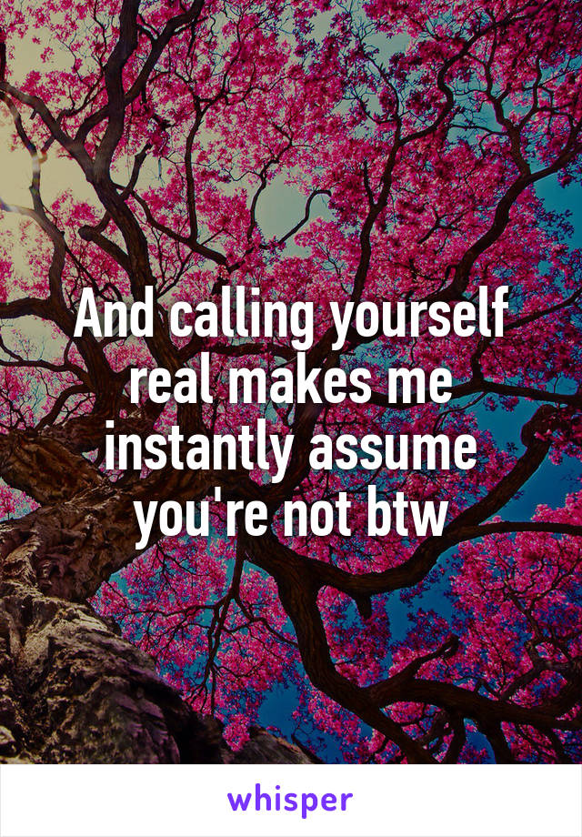 And calling yourself real makes me instantly assume you're not btw