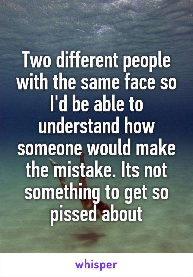 Two different people with the same face so I'd be able to understand how someone would make the mistake. Its not something to get so pissed about