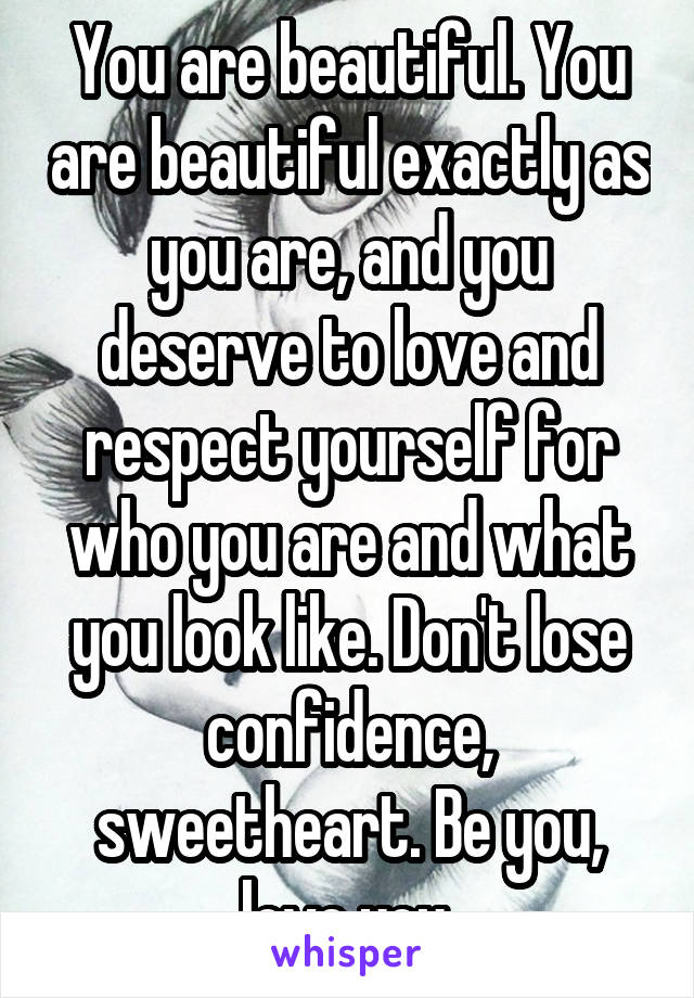 You are beautiful. You are beautiful exactly as you are, and you deserve to love and respect yourself for who you are and what you look like. Don't lose confidence, sweetheart. Be you, love you.