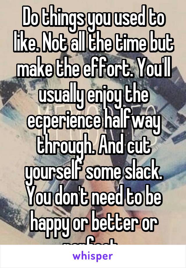 Do things you used to like. Not all the time but make the effort. You'll usually enjoy the ecperience halfway through. And cut yourself some slack. You don't need to be happy or better or perfect. 