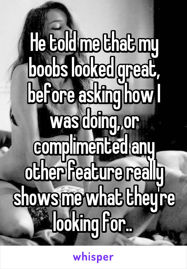 He told me that my boobs looked great, before asking how I was doing, or complimented any other feature really shows me what they're looking for.. 