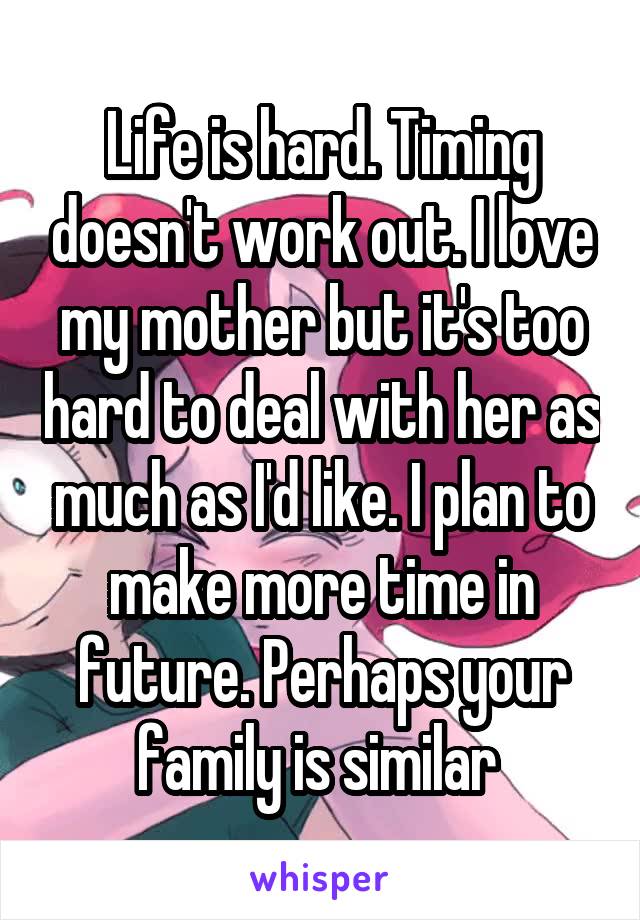 Life is hard. Timing doesn't work out. I love my mother but it's too hard to deal with her as much as I'd like. I plan to make more time in future. Perhaps your family is similar 