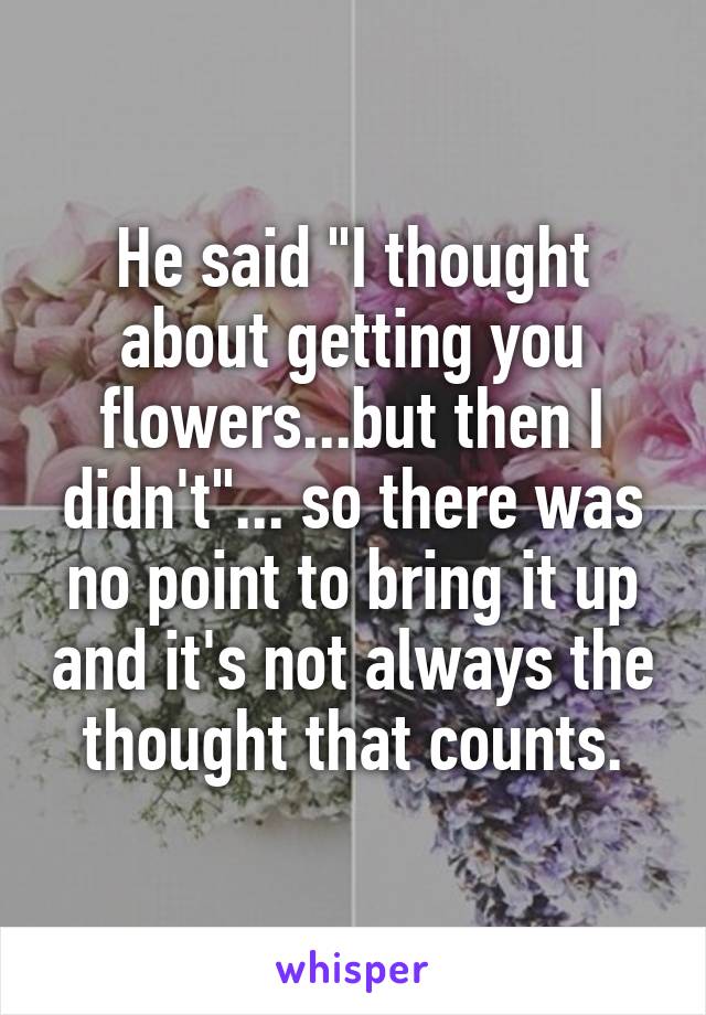 He said "I thought about getting you flowers...but then I didn't"... so there was no point to bring it up and it's not always the thought that counts.