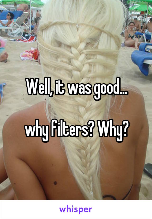 Well, it was good...

why filters? Why?