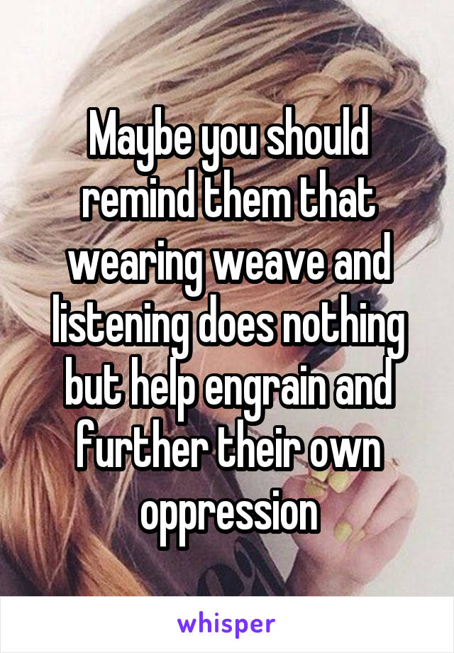 Maybe you should remind them that wearing weave and listening does nothing but help engrain and further their own oppression