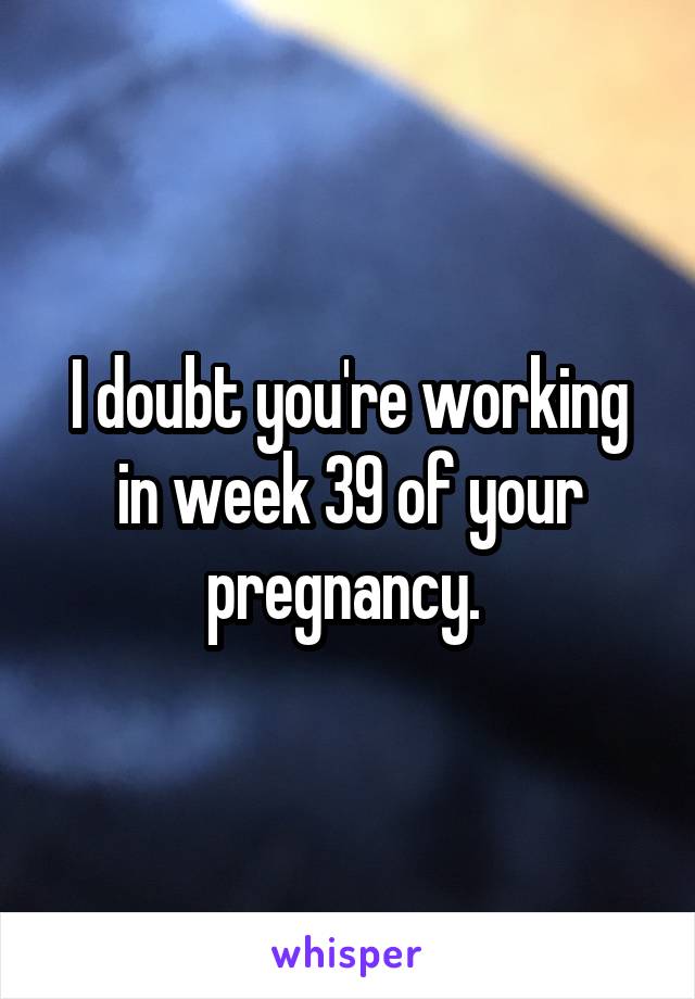 I doubt you're working in week 39 of your pregnancy. 