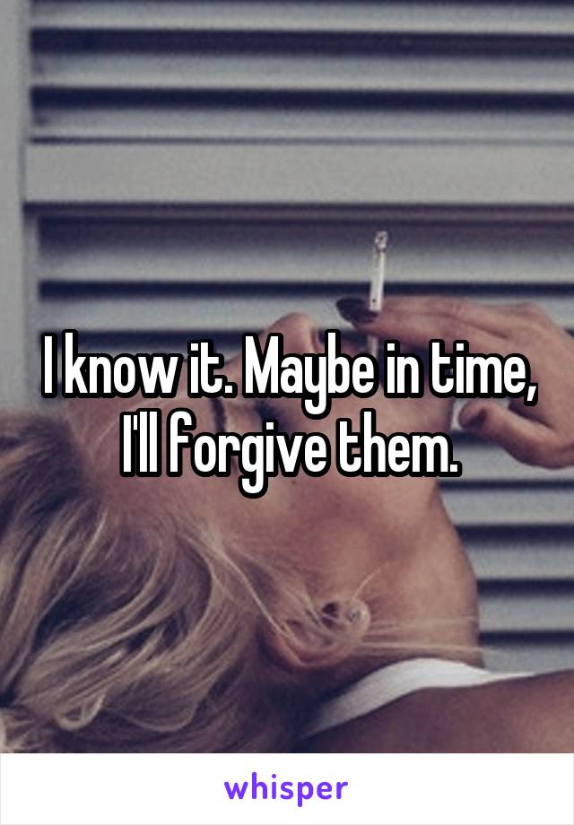 I know it. Maybe in time, I'll forgive them.