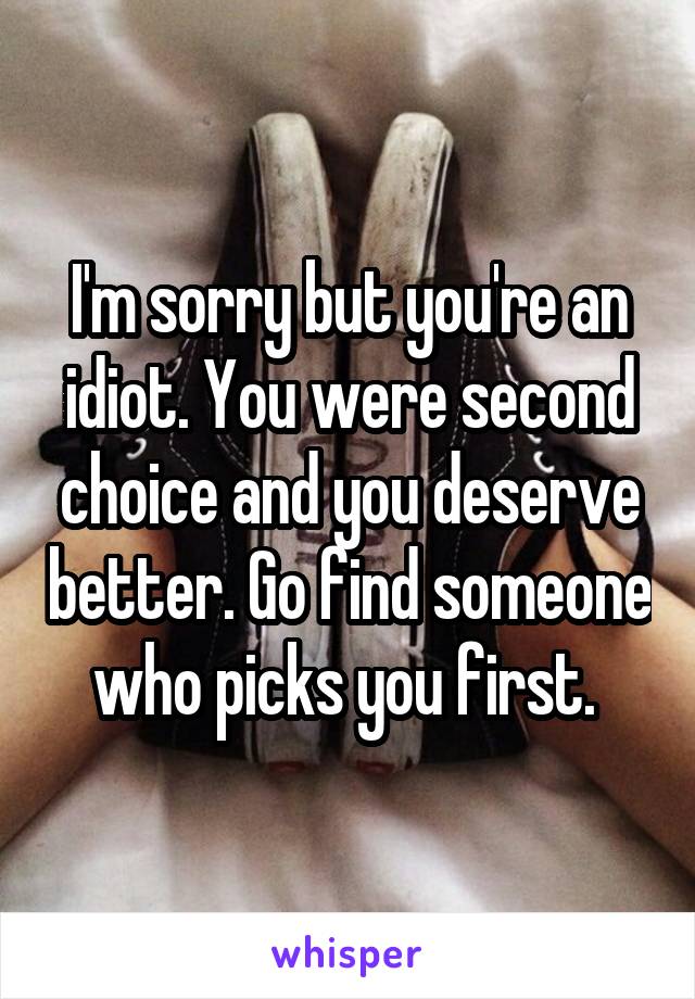 I'm sorry but you're an idiot. You were second choice and you deserve better. Go find someone who picks you first. 