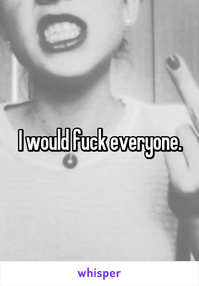 I would fuck everyone.