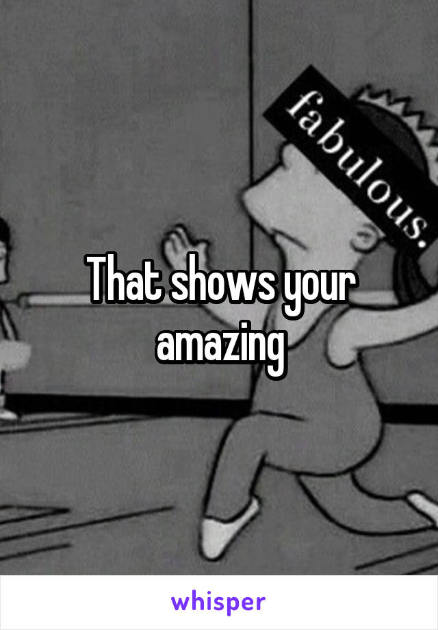 That shows your amazing