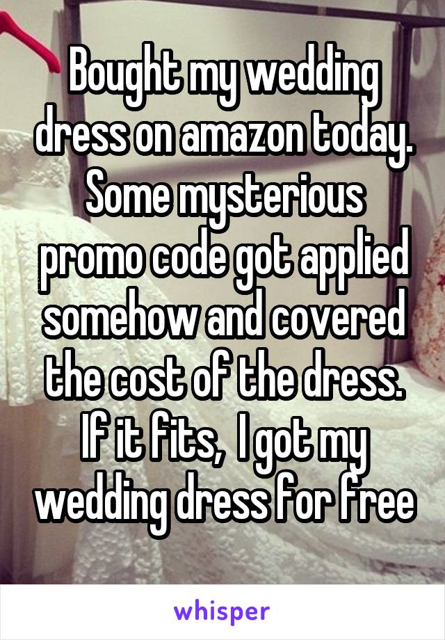 Bought my wedding dress on amazon today. Some mysterious promo code got applied somehow and covered the cost of the dress. If it fits,  I got my wedding dress for free 