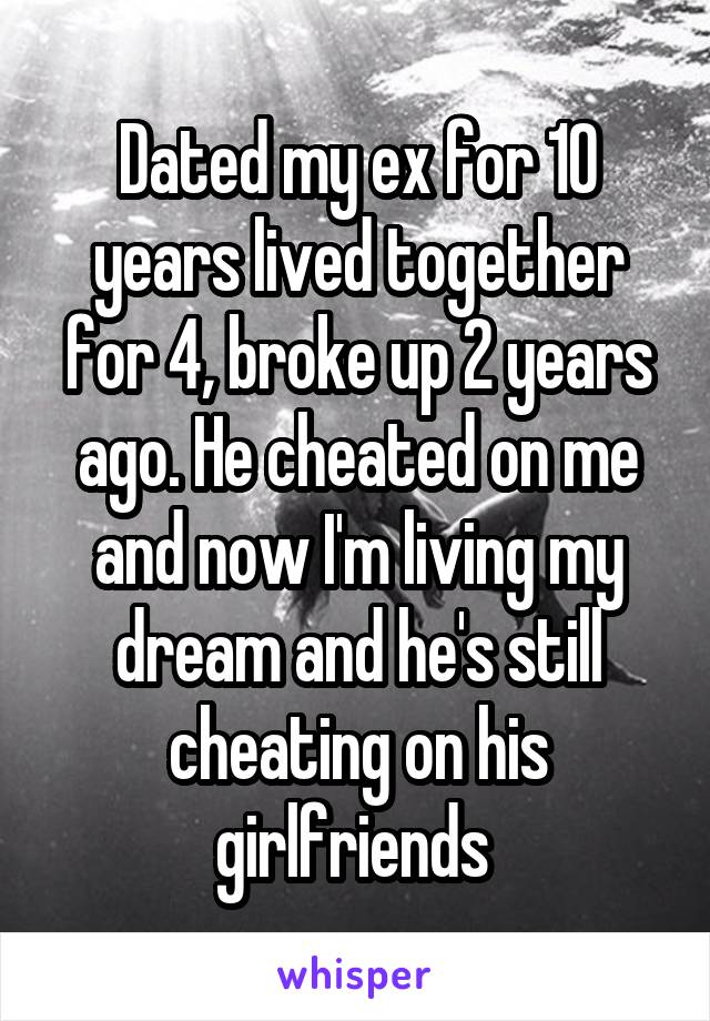 Dated my ex for 10 years lived together for 4, broke up 2 years ago. He cheated on me and now I'm living my dream and he's still cheating on his girlfriends 