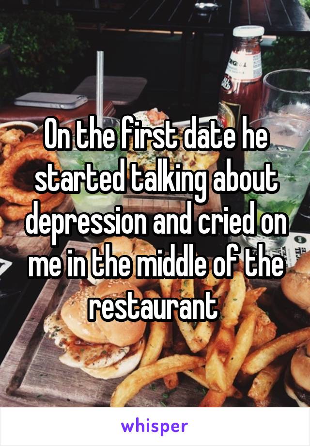 On the first date he started talking about depression and cried on me in the middle of the restaurant 