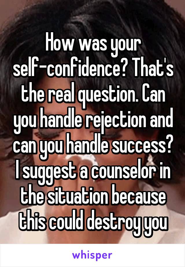How was your self-confidence? That's the real question. Can you handle rejection and can you handle success? I suggest a counselor in the situation because this could destroy you