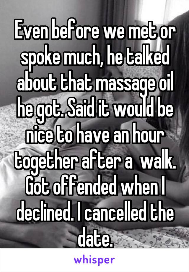 Even before we met or spoke much, he talked about that massage oil he got. Said it would be nice to have an hour together after a  walk. Got offended when I declined. I cancelled the date.