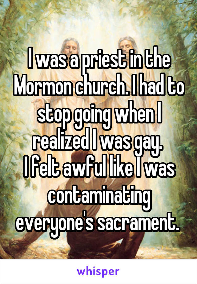 I was a priest in the Mormon church. I had to stop going when I realized I was gay. 
I felt awful like I was contaminating everyone's sacrament. 