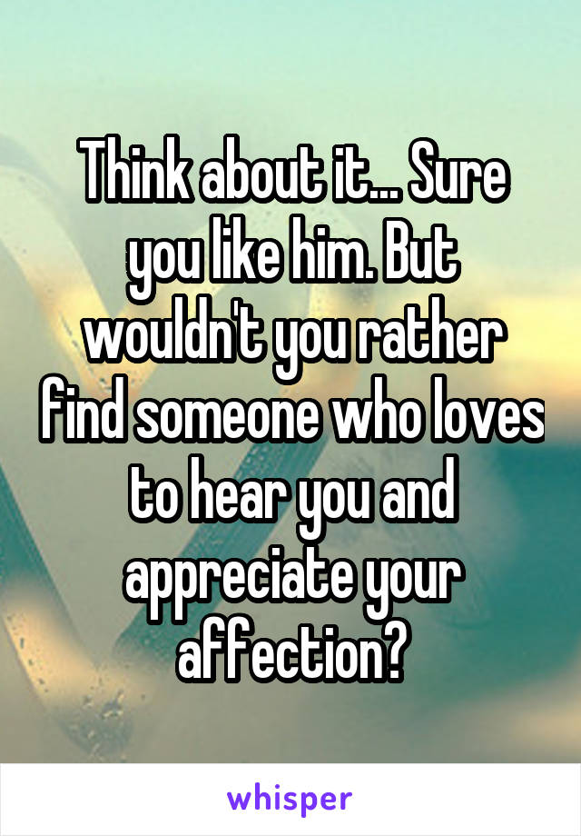 Think about it... Sure you like him. But wouldn't you rather find someone who loves to hear you and appreciate your affection?