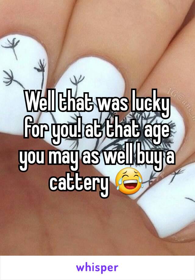 Well that was lucky for you! at that age you may as well buy a cattery 😂