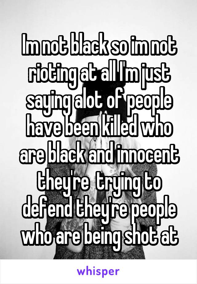 Im not black so im not rioting at all I'm just saying alot of people have been killed who are black and innocent they're  trying to defend they're people who are being shot at