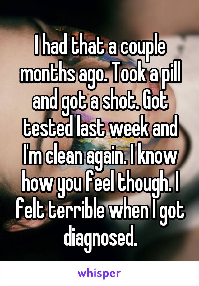 I had that a couple months ago. Took a pill and got a shot. Got tested last week and I'm clean again. I know how you feel though. I felt terrible when I got diagnosed.