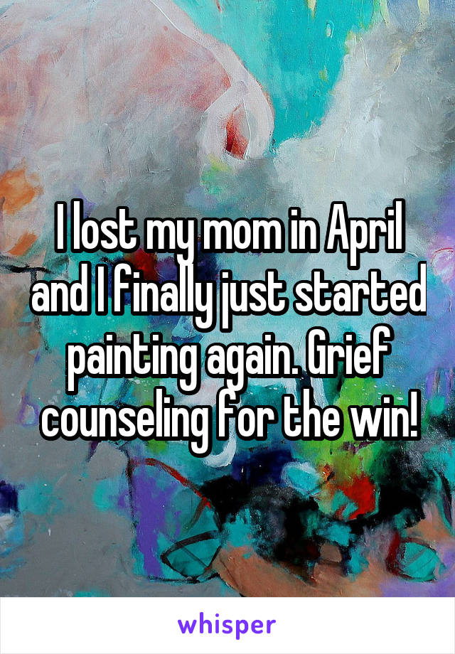 I lost my mom in April and I finally just started painting again. Grief counseling for the win!