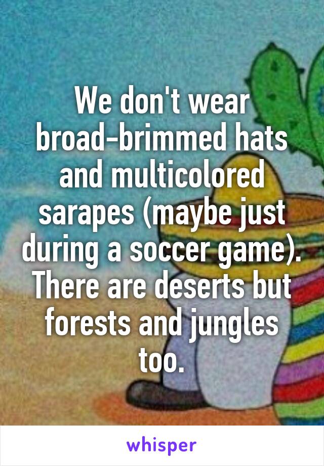 We don't wear broad-brimmed hats and multicolored sarapes (maybe just during a soccer game).
There are deserts but forests and jungles too.