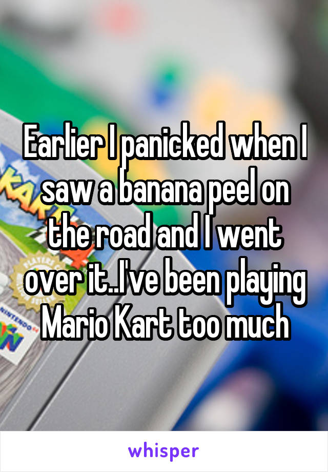 Earlier I panicked when I saw a banana peel on the road and I went over it..I've been playing Mario Kart too much