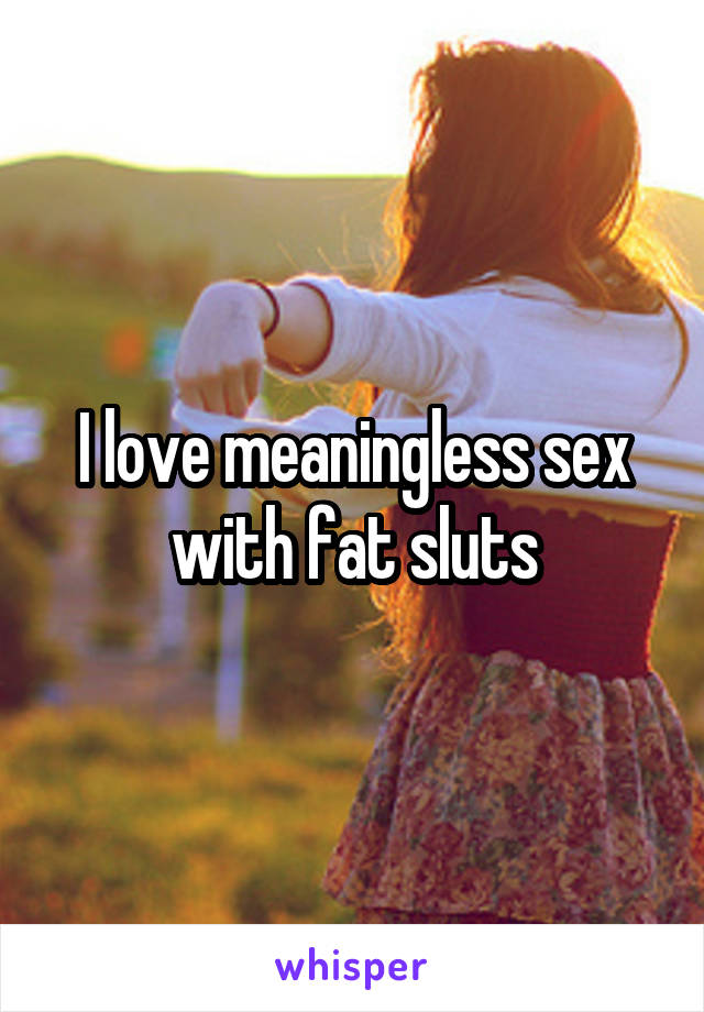 I love meaningless sex with fat sluts