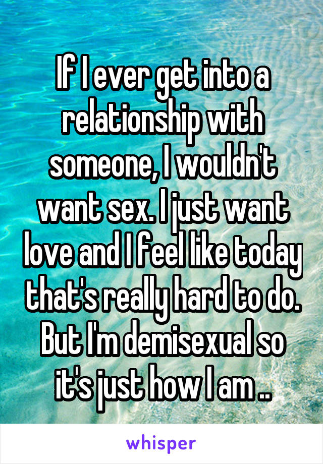 If I ever get into a relationship with someone, I wouldn't want sex. I just want love and I feel like today that's really hard to do. But I'm demisexual so it's just how I am ..