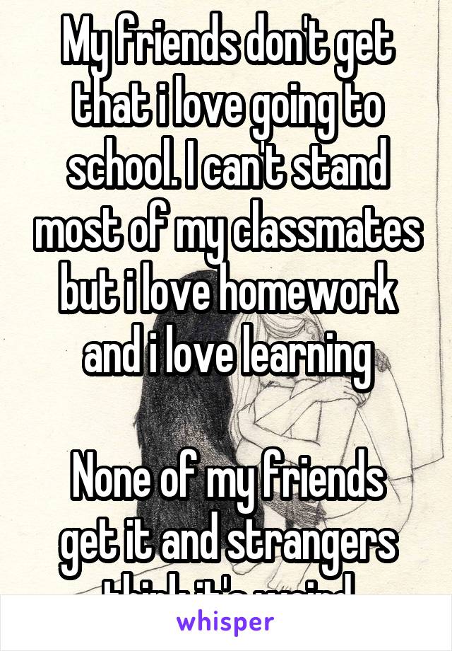 My friends don't get that i love going to school. I can't stand most of my classmates but i love homework and i love learning

None of my friends get it and strangers think it's weird