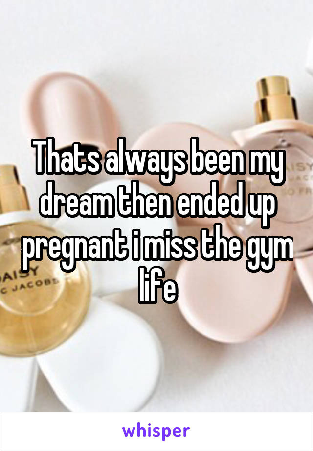 Thats always been my dream then ended up pregnant i miss the gym life