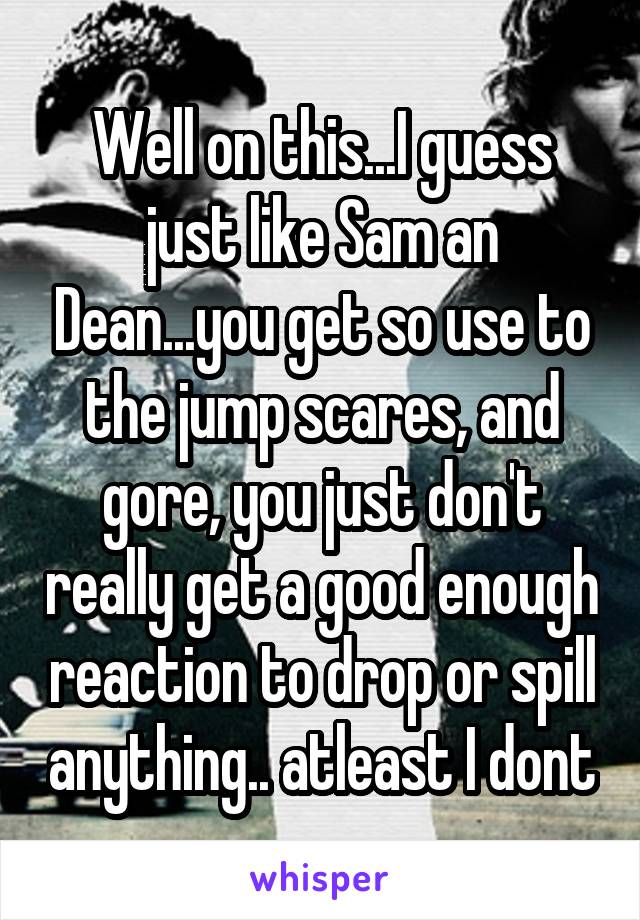 Well on this...I guess just like Sam an Dean...you get so use to the jump scares, and gore, you just don't really get a good enough reaction to drop or spill anything.. atleast I dont