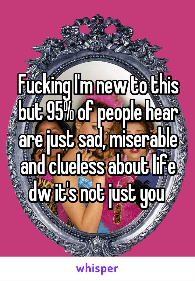 Fucking I'm new to this but 95% of people hear are just sad, miserable and clueless about life dw it's not just you 