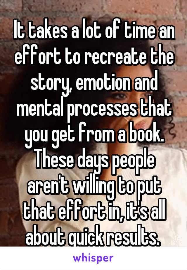 It takes a lot of time an effort to recreate the story, emotion and mental processes that you get from a book. These days people aren't willing to put that effort in, it's all about quick results. 