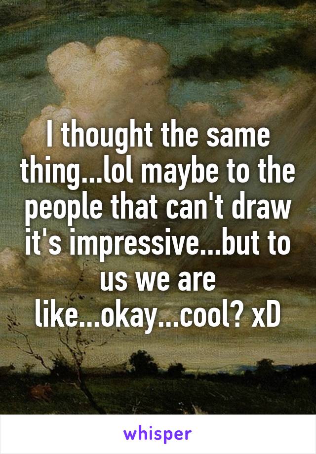 I thought the same thing...lol maybe to the people that can't draw it's impressive...but to us we are like...okay...cool? xD