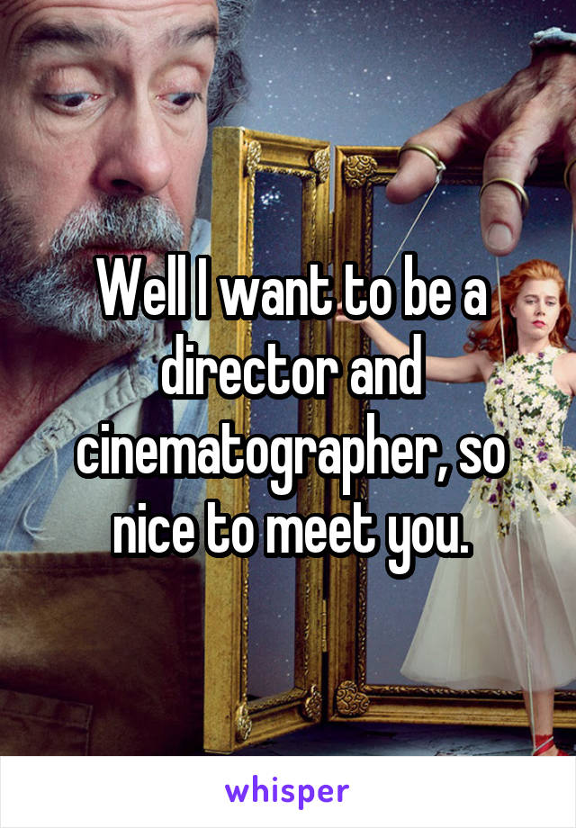 Well I want to be a director and cinematographer, so nice to meet you.