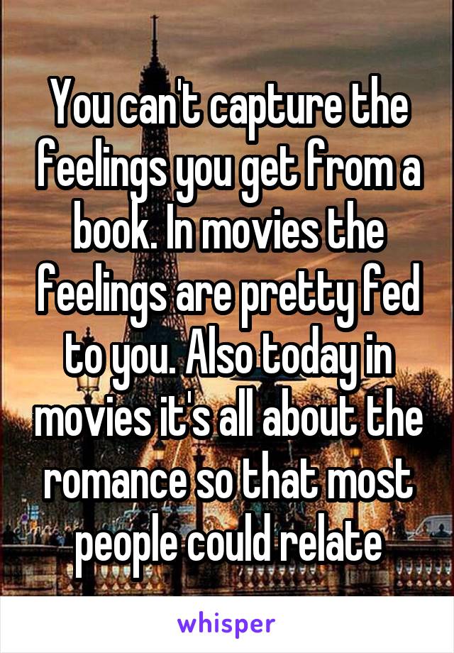 You can't capture the feelings you get from a book. In movies the feelings are pretty fed to you. Also today in movies it's all about the romance so that most people could relate
