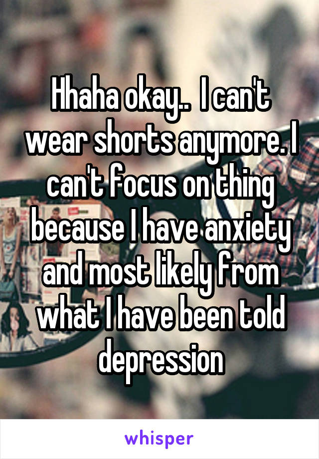 Hhaha okay..  I can't wear shorts anymore. I can't focus on thing because I have anxiety and most likely from what I have been told depression