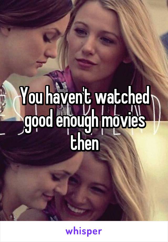 You haven't watched good enough movies then