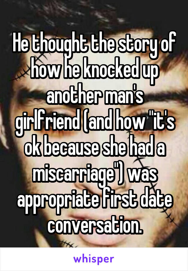 He thought the story of how he knocked up another man's girlfriend (and how "it's ok because she had a miscarriage") was appropriate first date conversation.