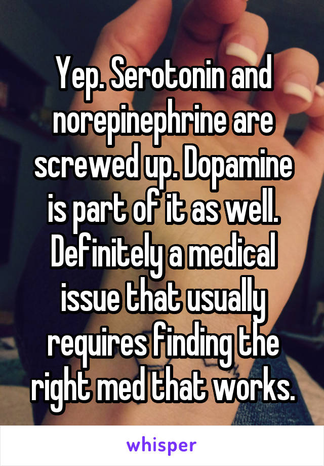 Yep. Serotonin and norepinephrine are screwed up. Dopamine is part of it as well. Definitely a medical issue that usually requires finding the right med that works.