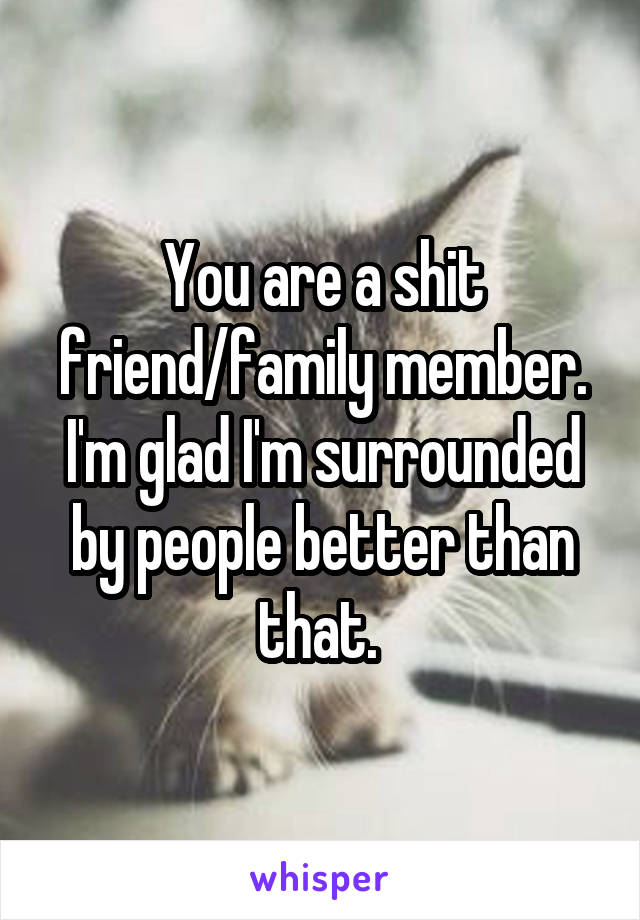 You are a shit friend/family member. I'm glad I'm surrounded by people better than that. 