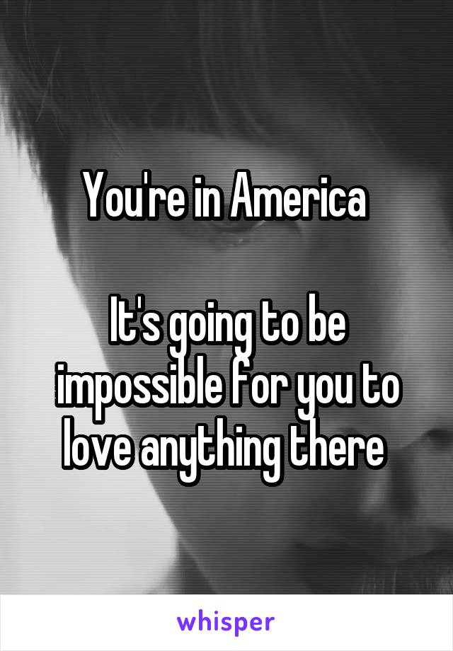 You're in America 

It's going to be impossible for you to love anything there 