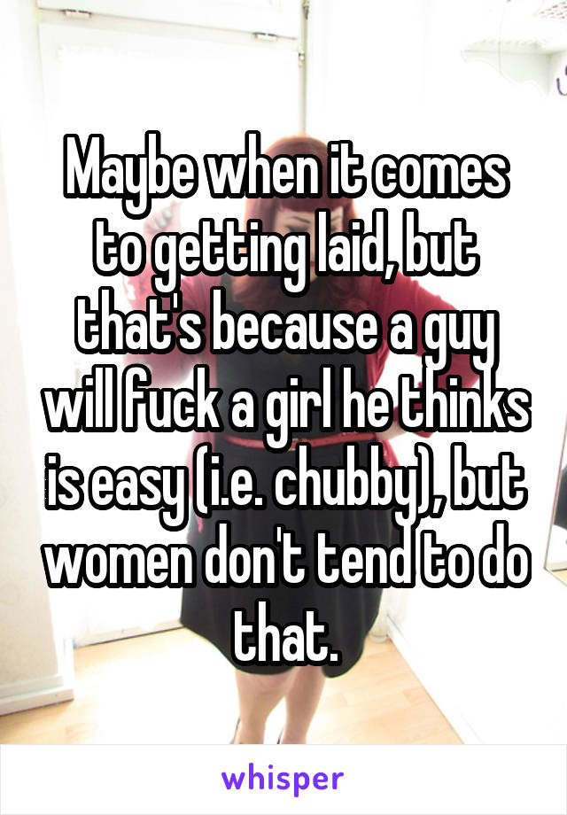 Maybe when it comes to getting laid, but that's because a guy will fuck a girl he thinks is easy (i.e. chubby), but women don't tend to do that.