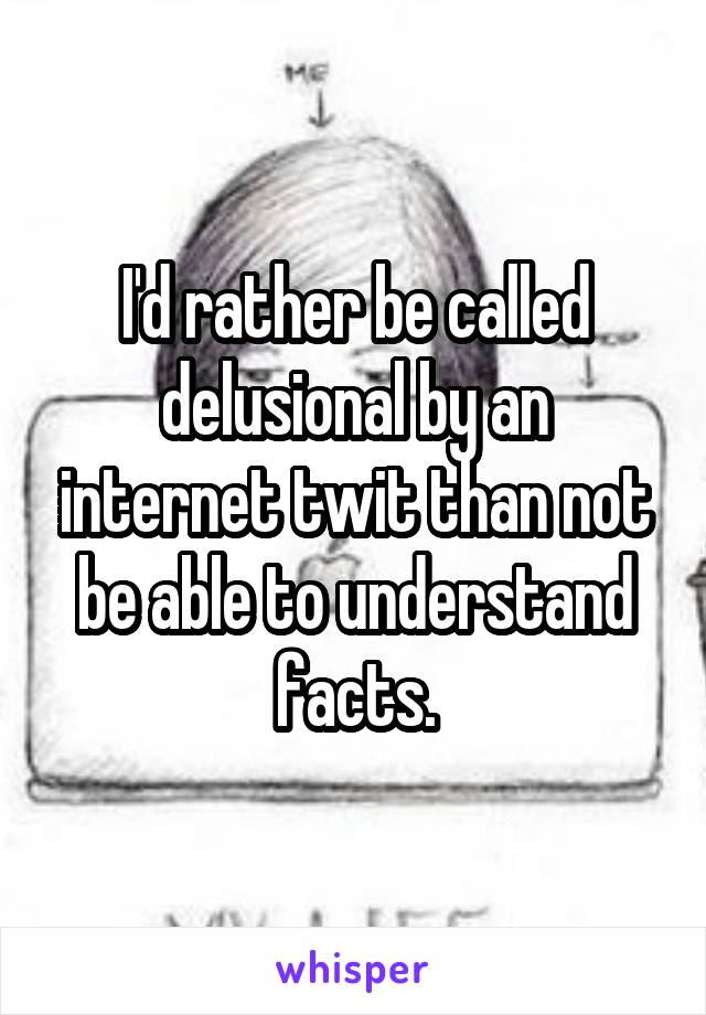 I'd rather be called delusional by an internet twit than not be able to understand facts.